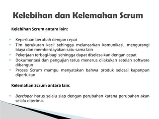 Kelebihan Scrum antara lain:
 Keperluan berubah dengan cepat
 Tim berukuran kecil sehingga melancarkan komunikasi, mengurangi
biaya dan memberdayakan satu sama lain
 Pekerjaan terbagi-bagi sehingga dapat diselesaikan dengan cepat
 Dokumentasi dan pengujian terus menerus dilakukan setelah software
dibangun
 Proses Scrum mampu menyatakan bahwa produk selesai kapanpun
diperlukan
Kelemahan Scrum antara lain:
 Developer harus selalu siap dengan perubahan karena perubahan akan
selalu diterima.
Kelebihan dan Kelemahan Scrum
 