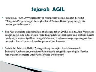  Pada tahun 1970, DrWinston Royce mempresentasikan makalah berjudul
"Mengelola Pengembangan Perangkat Lunak Sistem Besar," yang mengkritik
pembangunan berurutan.
 The Agile Manifesto diperkenalkan istilah pada tahun 2001. Sejak itu, Agile Movement,
dengan segala nilai-nilai, prinsip, metode, praktek, alat-alat, juara dan praktisi, filosofi
dan budaya, secara signifikan mengubah lanskap modern reakayasa perangkat dan
perangkat lunak komersial pembangunan di era Internet.
 Pada bulan Februari 2001, 17 pengembang perangkat lunak bertemu di
Snowbird ,Utah resort, mendiskusikan metode pengembangan ringan. Mereka
menerbitkan Manifesto untuk Agile Software Development .
Sejarah AGIL
 