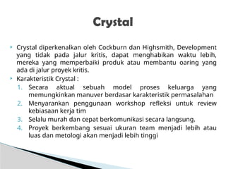  Crystal diperkenalkan oleh Cockburn dan Highsmith, Development
yang tidak pada jalur kritis, dapat menghabikan waktu lebih,
mereka yang memperbaiki produk atau membantu oaring yang
ada di jalur proyek kritis.
 Karakteristik Crystal :
1. Secara aktual sebuah model proses keluarga yang
memungkinkan manuver berdasar karakteristik permasalahan
2. Menyarankan penggunaan workshop refleksi untuk review
kebiasaan kerja tim
3. Selalu murah dan cepat berkomunikasi secara langsung.
4. Proyek berkembang sesuai ukuran team menjadi lebih atau
luas dan metologi akan menjadi lebih tinggi
Crystal
 