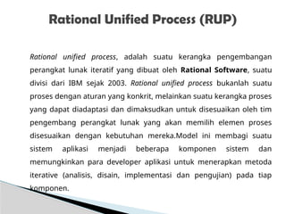 Rational unified process, adalah suatu kerangka pengembangan
perangkat lunak iteratif yang dibuat oleh Rational Software, suatu
divisi dari IBM sejak 2003. Rational unified process bukanlah suatu
proses dengan aturan yang konkrit, melainkan suatu kerangka proses
yang dapat diadaptasi dan dimaksudkan untuk disesuaikan oleh tim
pengembang perangkat lunak yang akan memilih elemen proses
disesuaikan dengan kebutuhan mereka.Model ini membagi suatu
sistem aplikasi menjadi beberapa komponen sistem dan
memungkinkan para developer aplikasi untuk menerapkan metoda
iterative (analisis, disain, implementasi dan pengujian) pada tiap
komponen.
Rational Unified Process (RUP)
 