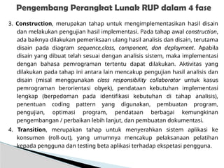 3. Construction, merupakan tahap untuk mengimplementasikan hasil disain
dan melakukan pengujian hasil implementasi. Pada tahap awal construction,
ada baiknya dilakukan pemeriksaan ulang hasil analisis dan disain, terutama
disain pada diagram sequence,class, component, dan deployment. Apabila
disain yang dibuat telah sesuai dengan analisis sistem, maka implementasi
dengan bahasa pemrograman tertentu dapat dilakukan. Aktivitas yang
dilakukan pada tahap ini antara lain mencakup pengujian hasil analisis dan
disain (misal menggunakan class responsibility collaborator untuk kasus
pemrograman berorientasi obyek), pendataan kebutuhan implementasi
lengkap (berpedoman pada identifikasi kebutuhan di tahap analisis),
penentuan coding pattern yang digunakan, pembuatan program,
pengujian, optimasi program, pendataan berbagai kemungkinan
pengembangan / perbaikan lebih lanjut, dan pembuatan dokumentasi.
4. Transition, merupakan tahap untuk menyerahkan sistem aplikasi ke
konsumen (roll-out), yang umumnya mencakup pelaksanaan pelatihan
kepada pengguna dan testing beta aplikasi terhadap ekspetasi pengguna.
Pengembang Perangkat Lunak RUP dalam 4 fase
 