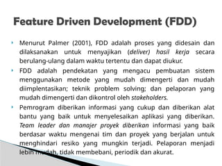  Menurut Palmer (2001), FDD adalah proses yang didesain dan
dilaksanakan untuk menyajikan (deliver) hasil kerja secara
berulang-ulang dalam waktu tertentu dan dapat diukur.
 FDD adalah pendekatan yang mengacu pembuatan sistem
menggunakan metode yang mudah dimengerti dan mudah
diimplentasikan; teknik problem solving; dan pelaporan yang
mudah dimengerti dan dikontrol oleh stakeholders.
 Pemrogram diberikan informasi yang cukup dan diberikan alat
bantu yang baik untuk menyelesaikan aplikasi yang diberikan.
Team leader dan manajer proyek diberikan informasi yang baik
berdasar waktu mengenai tim dan proyek yang berjalan untuk
menghindari resiko yang mungkin terjadi. Pelaporan menjadi
lebih mudah, tidak membebani, periodik dan akurat.
Feature Driven Development (FDD)
 
