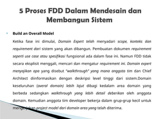  Build an Overall Model
Ketika fase ini dimulai, Domain Expert telah menyadari scope, konteks dan
requirement dari sistem yang akan dibangun. Pembuatan dokumen requirement
seperti use case atau spesifikasi fungsional ada dalam fase ini. Namun FDD tidak
secara eksplisit menggali, mencari dan mengatur requirement ini. Domain expert
menyajikan apa yang disebut “walkthrough” yang mana anggota tim dan Chief
Architect diinformasikan dengan deskripsi level tinggi dari sistem.Domain
keseluruhan (overal domain) lebih lajut dibagi kedalam area domain yang
berbeda sedangkan walkthrough yang lebih detail deberikan oleh anggota
domain. Kemudian anggota tim developer bekerja dalam grup-grup kecil untuk
mengerjakan project model dari domain area yang telah diterima.
5 Proses FDD Dalam Mendesain dan
Membangun Sistem
 