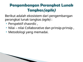 Berikut adalah ekosistem dari pengembangan
perangkat lunak tangkas (agile) :
 Perspektif chaordic ,
 Nilai – nilai Collaborative dan prinsip-prinsip ,
 Metodologi yang memadai.
Pengembangan Perangkat Lunak
Tangkas(agile)
 