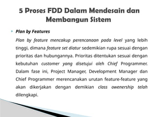  Plan by Features
Plan by feature mencakup perencanaan pada level yang lebih
tinggi, dimana feature set diatur sedemikian rupa sesuai dengan
prioritas dan hubungannya. Prioritas ditentukan sesuai dengan
kebutuhan customer yang disetujui oleh Chief Programmer.
Dalam fase ini, Project Manager, Development Manager dan
Chief Programmer merencanakan urutan feature-feature yang
akan dikerjakan dengan demikian class owenership telah
dilengkapi.
5 Proses FDD Dalam Mendesain dan
Membangun Sistem
 