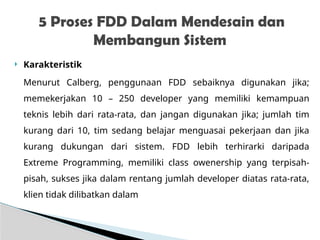  Karakteristik
Menurut Calberg, penggunaan FDD sebaiknya digunakan jika;
memekerjakan 10 – 250 developer yang memiliki kemampuan
teknis lebih dari rata-rata, dan jangan digunakan jika; jumlah tim
kurang dari 10, tim sedang belajar menguasai pekerjaan dan jika
kurang dukungan dari sistem. FDD lebih terhirarki daripada
Extreme Programming, memiliki class owenership yang terpisah-
pisah, sukses jika dalam rentang jumlah developer diatas rata-rata,
klien tidak dilibatkan dalam
5 Proses FDD Dalam Mendesain dan
Membangun Sistem
 