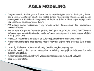  Banyak situasi pembangun software harus membangun sistem bisnis yang besar
dan penting. Jangkauan dan kompleksitas sistem harus dimodelkan sehingga dapat
dimengerti, masalah dapat dibagi menjadi lebih kecil dan kualitas dapat dijaga pada
tiap langkah pembangunan software.
 AM adalah suatu metodologi yang praktis untuk dokumentasi dan pemodelan
sistem software.
 AM adalah kumpulan nilai-nilai, prinsip dan praktek-praktek untuk memodelkan
software agar dapat diaplikasian pada software development proyek secara efektif.
Prinsip dalam AM;
 membuat model dengan tujuan: tentukan tujuan sebelum membuat model
 mengunakan multiple models: tiap model mewakili aspek yang berbeda dari model
lain.
 travel light: simpan model-model yang bersifat jangka panjang saja
 isi lebih penting dari pada penampilan: modeling menyajikan informasi kepada
audiens yang tepat.
 memahami model dan alat yang yang digunakan untuk membuat software
 adaptasi secara lokal
AGILE MODELING
 