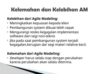 Kelebihan dari Agile Modeling:
 Meningkatkan kepuasan kepada klien
 Pembangunan system dibuat lebih cepat
 Mengurangi resiko kegagalan implementasi
software dari segi non-teknis
 Jika pada saat pembangunan system terjadi
kegagalan,kerugian dar segi materi relative kecil.
Kelemahan dari Agile Modeling:
 Developer harus selalu siap dengan perubahan
karena perubahan akan selalu diterima.
Kelemahan dan Kelebihan AM
 