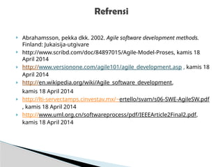  Abrahamsson, pekka dkk. 2002. Agile software development methods.
Finland: Jukaisija-utgivare
 http://www.scribd.com/doc/84897015/Agile-Model-Proses, kamis 18
April 2014
 http://www.versionone.com/agile101/agile_development.asp , kamis 18
April 2014
 http://en.wikipedia.org/wiki/Agile_software_development,
kamis 18 April 2014
 http://lti-server.tamps.cinvestav.mx/~ertello/svam/s06-SWE-AgileSW.pdf
, kamis 18 April 2014
 http://www.uml.org.cn/softwareprocess/pdf/IEEEArticle2Final2.pdf,
kamis 18 April 2014
Refrensi
 