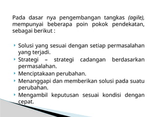 Pada dasar nya pengembangan tangkas (agile),
mempunyai beberapa poin pokok pendekatan,
sebagai berikut :
 Solusi yang sesuai dengan setiap permasalahan
yang terjadi.
 Strategi – strategi cadangan berdasarkan
permasalahan.
 Menciptakaan perubahan.
 Menanggapi dan memberikan solusi pada suatu
perubahan.
 Mengambil keputusan sesuai kondisi dengan
cepat.
 