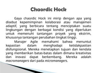 Gaya chaordic Hock ini mirip dengan apa yang
disebut kepemimpinan kolaborasi atau manajemen
adaptif, yang berbicara tentang menciptakan suatu
lingkungan dengan berbagai kondisi yang diperlukan
untuk memenuhi tantangan proyek yang ekstrim,
khususnya tantangan perubahan tingkat tinggi.
Manajer Agile memahami bahwa menuntut
kepastian dalam menghadapi ketidakpastian
disfungsional. Mereka menetapkan tujuan dan kendala
yang memberikan batas-batas dalam dimana kreativitas
dan inovasi dapat berkembang. Mereka adalah
macromanagers dari pada micromanagers.
Chaordic Hock
 