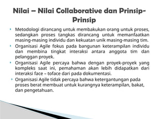  Metodologi dirancang untuk membakukan orang untuk proses,
sedangkan proses tangkas dirancang untuk memanfaatkan
masing-masing individu dan kekuatan unik masing-masing tim.
 Organisasi Agile fokus pada bangunan keterampilan individu
dan membina tingkat interaksi antara anggota tim dan
pelanggan proyek.
 Organisasi Agile percaya bahwa dengan proyek-proyek yang
kompleks saat ini, pemahaman akan lebih didapatkan dari
interaksi face – toface dari pada dokumentasi.
 Organisasi Agile tidak percaya bahwa ketergantungan pada
proses berat membuat untuk kurangnya keterampilan, bakat,
dan pengetahuan.
Nilai – Nilai Collaborative dan Prinsip-
Prinsip
 