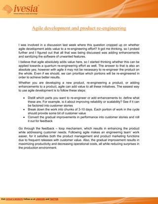 Agile development and product re-engineering


                 I was involved in a discussion last week where this question cropped up on whether
                 agile development adds value to a re-engineering effort? It got me thinking, so I probed
                 further and I figured out that all that was being discussed was adding enhancements
                 and sanitizing the software of unwanted features.
                 I believe that agile absolutely adds value here, so I started thinking whether this can be
                 applied towards a quantum re-engineering effort as well. The answer to that is also an
                 absolute yes; however with agile it may not be necessary to re-engineer the product on
                 the whole. Even if we should, we can prioritize which portions will be re-engineered in
                 order to achieve better results.
                 Whether you are developing a new product, re-engineering a product, or adding
                 enhancements to a product, agile can add value to all these initiatives. The easiest way
                 to use agile development is to follow these steps:

                          Distill which parts you want to re-engineer or add enhancements to; define what
                          these are. For example, is it about improving reliability or scalability? See if it can
                          be factored into customer stories
                          Break down the work into chunks of 3-10 days. Each portion of work in the cycle
                          should provide some bit of customer value
                          Convert the gradual improvements in performance into customer stories and roll
                          it out for feedback

                 Go through the feedback – loop mechanism, which results in enhancing the product
                 while addressing customer needs. Following agile makes an engineering team’ work
                 easier, for it satisfies both the product management and product marketing functions
                 due to frequent releases with customer value. Also, the gradual improvement results in
                 maximizing productivity and decreasing operational costs, all while reducing surprises in
                 the production environment.




Visit IVESIA’S WEBSITE Follow us at LINKEDIN and TWITTER
 