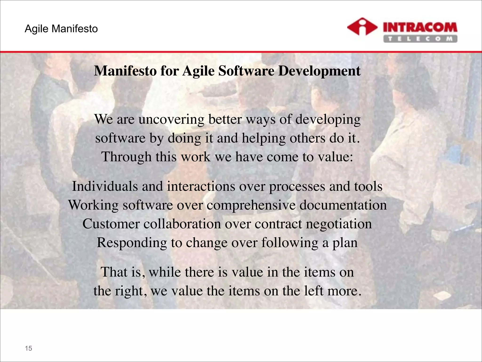 Agile Manifesto
15
Manifesto for Agile Software Development	

!
We are uncovering better ways of developing 
software by doing it and helping others do it. 
Through this work we have come to value:	

Individuals and interactions over processes and tools 
Working software over comprehensive documentation 
Customer collaboration over contract negotiation 
Responding to change over following a plan	

That is, while there is value in the items on 
the right, we value the items on the left more.
 