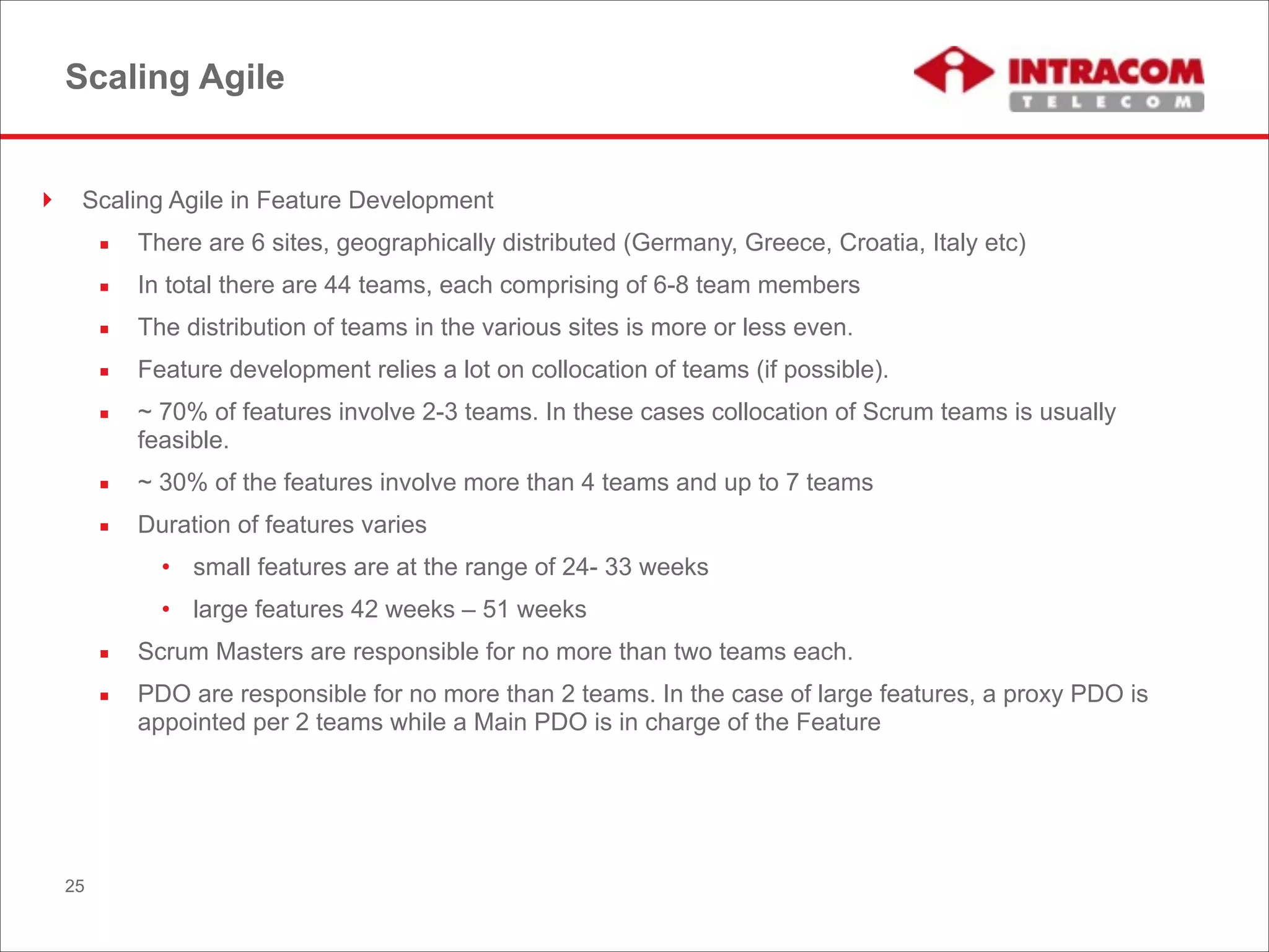Scaling Agile
! Scaling Agile in Feature Development
▪ There are 6 sites, geographically distributed (Germany, Greece, Croatia, Italy etc)
▪ In total there are 44 teams, each comprising of 6-8 team members
▪ The distribution of teams in the various sites is more or less even.
▪ Feature development relies a lot on collocation of teams (if possible).
▪ ~ 70% of features involve 2-3 teams. In these cases collocation of Scrum teams is usually
feasible.
▪ ~ 30% of the features involve more than 4 teams and up to 7 teams
▪ Duration of features varies
• small features are at the range of 24- 33 weeks
• large features 42 weeks – 51 weeks
▪ Scrum Masters are responsible for no more than two teams each.
▪ PDO are responsible for no more than 2 teams. In the case of large features, a proxy PDO is
appointed per 2 teams while a Main PDO is in charge of the Feature
25
 