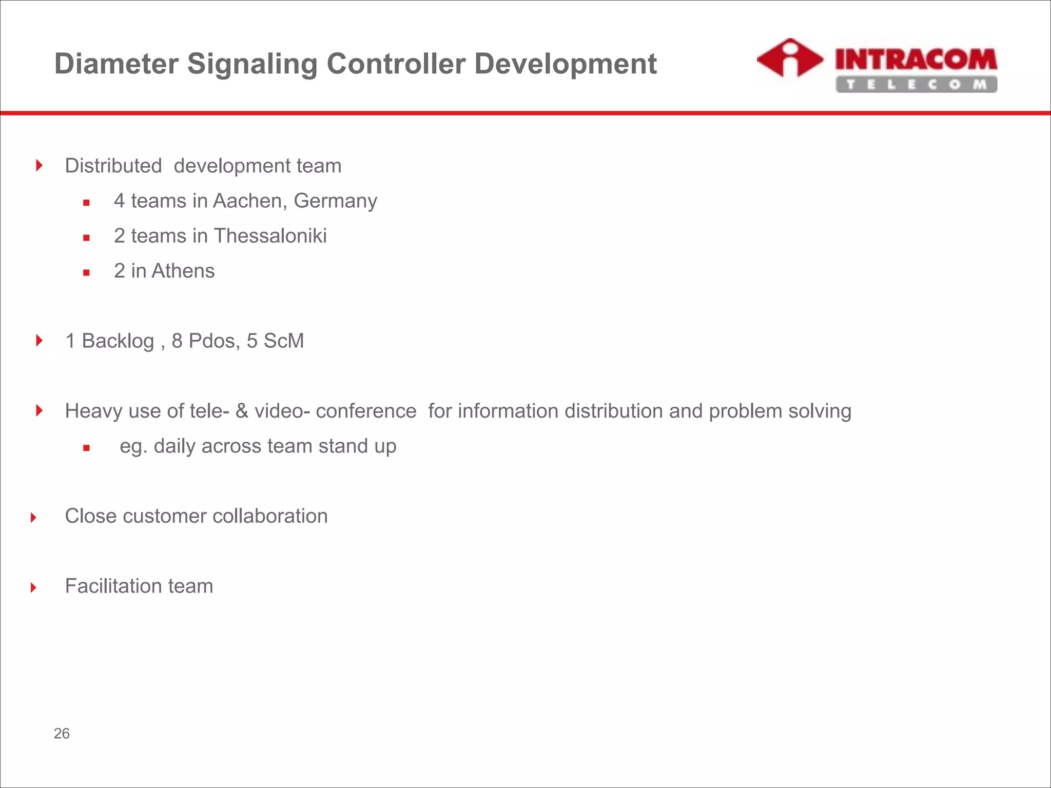 Diameter Signaling Controller Development
! Distributed development team
▪ 4 teams in Aachen, Germany
▪ 2 teams in Thessaloniki
▪ 2 in Athens
!
! 1 Backlog , 8 Pdos, 5 ScM
!
! Heavy use of tele- & video- conference for information distribution and problem solving
▪ eg. daily across team stand up
!
‣ Close customer collaboration
!
‣ Facilitation team
26
 