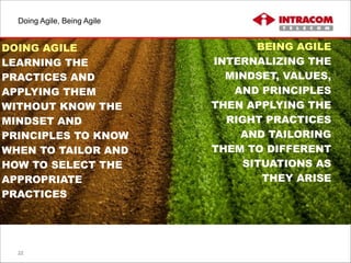 Doing Agile, Being Agile
22
DOING AGILE
LEARNING THE
PRACTICES AND
APPLYING THEM
WITHOUT KNOW THE
MINDSET AND
PRINCIPLES TO KNOW
WHEN TO TAILOR AND
HOW TO SELECT THE
APPROPRIATE
PRACTICES
BEING AGILE
INTERNALIZING THE
MINDSET, VALUES,
AND PRINCIPLES
THEN APPLYING THE
RIGHT PRACTICES
AND TAILORING
THEM TO DIFFERENT
SITUATIONS AS
THEY ARISE
 