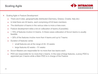 Scaling Agile
! Scaling Agile in Feature Development
▪ There are 6 sites, geographically distributed (Germany, Greece, Croatia, Italy etc)
▪ In total there are 44 teams, each comprising of 6-8 team members
▪ The distribution of teams in the various sites is more or less even.
▪ Feature development relies a lot on collocation of teams (if possible).
▪ ~ 70% of features involve 2-3 teams. In these cases collocation of Scrum teams is usually
feasible.
▪ ~ 30% of the features involve more than 4 teams and up to 7 teams
▪ Duration of features varies
• small features are at the range of 24- 33 weeks
• large features 42 weeks – 51 weeks
▪ Scrum Masters are responsible for no more than two teams each.
▪ PDO are responsible for no more than 2 teams. In the case of large features, a proxy PDO is
appointed per 2 teams while a Main PDO is in charge of the Feature
25
 