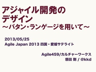 アジャイル開発の
デザイン
〜パタン・ランゲージを用いて〜
2013/05/25
Agile Japan 2013 四国・愛媛サテライト
Agile459/カルチャーワークス
懸田 剛 / @kkd
 