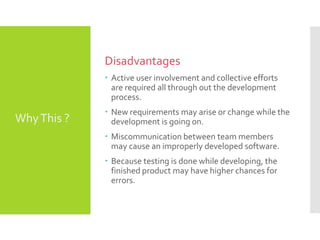 Disadvantages
 Active user involvement and collective efforts
are required all through out the development
process.
 New requirements may arise or change while the
development is going on.
 Miscommunication between team members
may cause an improperly developed software.
 Because testing is done while developing, the
finished product may have higher chances for
errors.
WhyThis ?
 