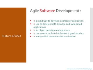 Agile Software Development :
 Is a rapid way to develop a computer application.
 Is use to develop both Desktop and web-based
applications
 Is an object development approach
 Is use several tools to implement a good product.
 Is a way which customer also can involve.Nature ofASD
www.mgt.ncu.edu.tw/~ylchen/sasd-slide/chap08.ppt
 