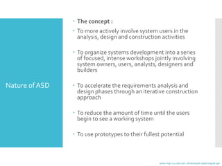  The concept :
 To more actively involve system users in the
analysis, design and construction activities
 To organize systems development into a series
of focused, intense workshops jointly involving
system owners, users, analysts, designers and
builders
 To accelerate the requirements analysis and
design phases through an iterative construction
approach
 To reduce the amount of time until the users
begin to see a working system
 To use prototypes to their fullest potential
www.mgt.ncu.edu.tw/~ylchen/sasd-slide/chap08.ppt
Nature ofASD
 