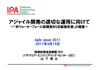 Software
                    Engineering
                    Center
Information-technology Promotion Agency, Japan




  アジャイル開発の適切な運用に向けて
     ～「非ウォ タ フォ ル型開発WG活動報告書」の概要～
     ～「非ウォーターフォール型開発WG活動報告書」の概要～


                                             Agile Japan 2011
                                             2011年4月15日

                              情報処理推進機構(IPA)
                         ソフトウェア・エンジニアリング・センター(SEC)
                                 山 下 博 之

                                                                Software Engineering Center   1
 