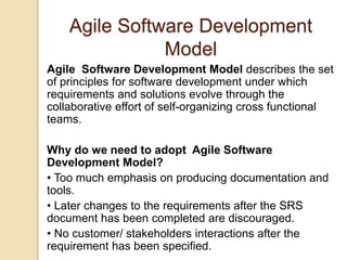 Agile Software Development
Model
Agile Software Development Model describes the set
of principles for software development under which
requirements and solutions evolve through the
collaborative effort of self-organizing cross functional
teams.
Why do we need to adopt Agile Software
Development Model?
• Too much emphasis on producing documentation and
tools.
• Later changes to the requirements after the SRS
document has been completed are discouraged.
• No customer/ stakeholders interactions after the
requirement has been specified.
 