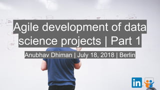 Agile development of data
science projects | Part 1
Anubhav Dhiman | July 18, 2018 | Berlin
 