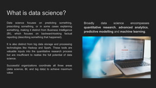What is data science?
Data science focuses on predicting something,
prescribing something, or in some cases explaining
something, making it distinct from Business Intelligence
(BI), which focuses on backward-looking factual
reporting (describing something that happened).
It is also distinct from big data storage and processing
technologies like Hadoop and Spark. These tools are
valuable inputs into the quantitative research process
but are insufficient to realise the full potential of data
science.
Successful organizations coordinate all three areas
(data science, BI, and big data) to achieve maximum
value
Broadly data science encompasses
quantitative research, advanced analytics,
predictive modelling and machine learning.
 