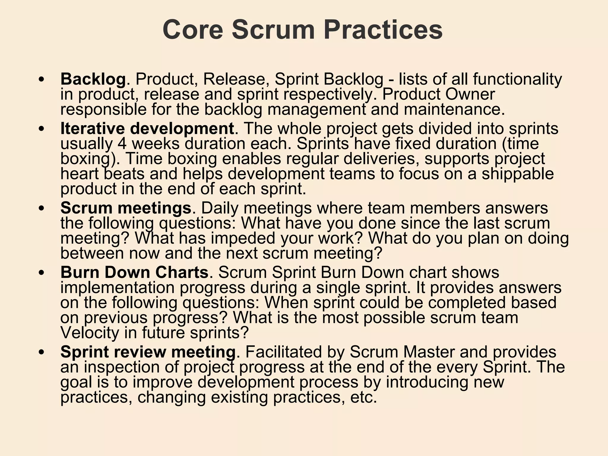 Core Scrum Practices Backlog . Product, Release, Sprint Backlog - lists of all functionality in product, release and sprint respectively. Product Owner responsible for the backlog management and maintenance.  Iterative development . The whole project gets divided into sprints usually 4 weeks duration each. Sprints have fixed duration (time boxing). Time boxing enables regular deliveries, supports project heart beats and helps development teams to focus on a shippable product in the end of each sprint.  Scrum meetings . Daily meetings where team members answers the following questions: What have you done since the last scrum meeting? What has impeded your work? What do you plan on doing between now and the next scrum meeting?  Burn Down Charts . Scrum Sprint Burn Down chart shows implementation progress during a single sprint. It provides answers on the following questions: When sprint could be completed based on previous progress? What is the most possible scrum team Velocity in future sprints?  Sprint review meeting . Facilitated by Scrum Master and provides an inspection of project progress at the end of the every Sprint. The goal is to improve development process by introducing new practices, changing existing practices, etc.  