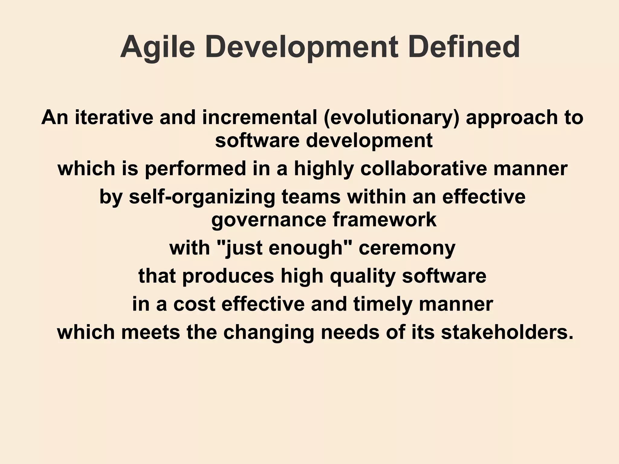 Agile Development Defined An iterative and incremental (evolutionary) approach to software development which is performed in a highly collaborative manner by self-organizing teams within an effective governance framework with &quot;just enough&quot; ceremony that produces high quality software in a cost effective and timely manner   which meets the changing needs of its stakeholders. 