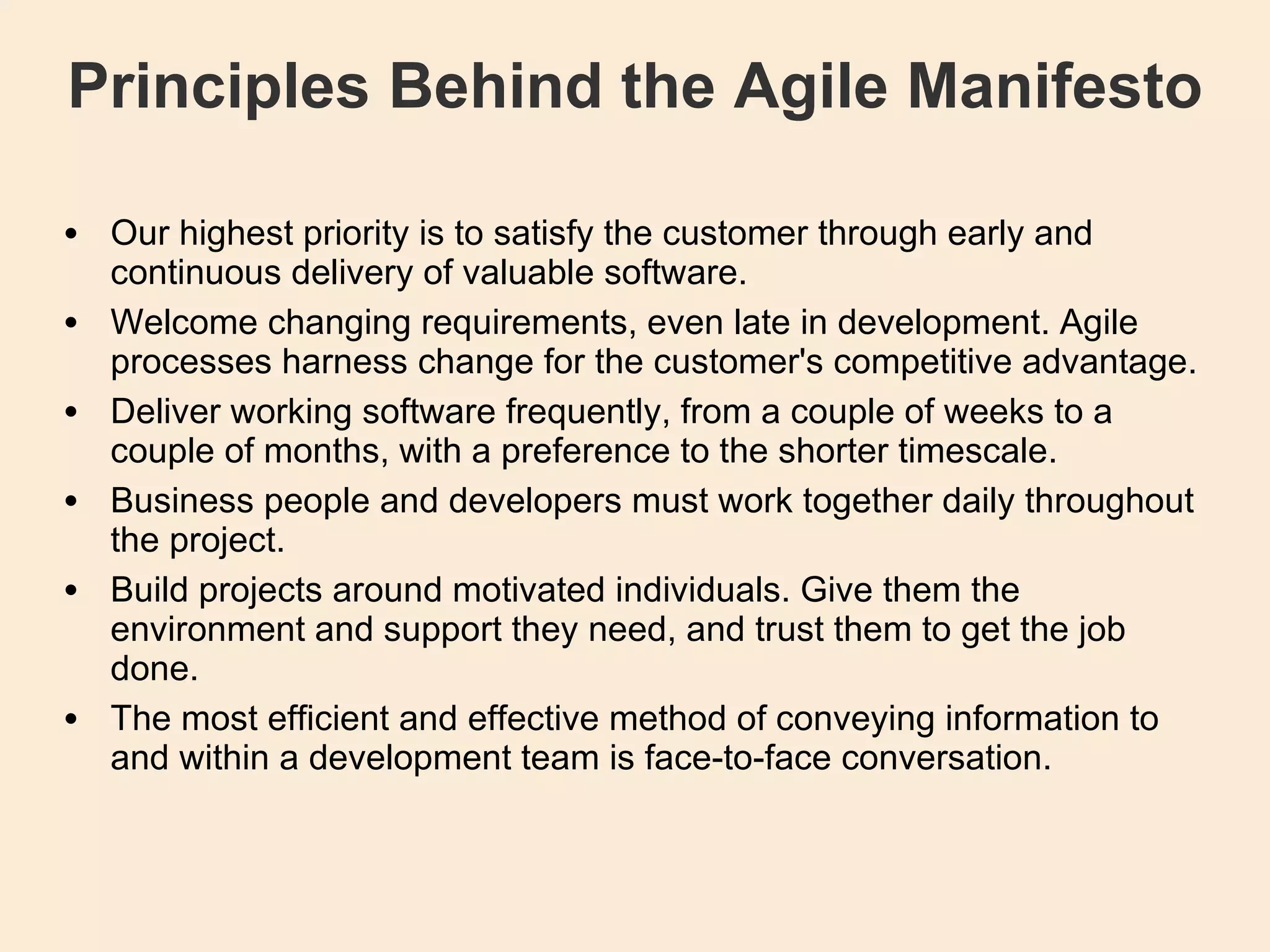 Principles Behind the Agile Manifesto Our highest priority is to satisfy the customer through early and continuous delivery of valuable software. Welcome changing requirements, even late in development. Agile processes harness change for the customer's competitive advantage. Deliver working software frequently, from a couple of weeks to a couple of months, with a preference to the shorter timescale. Business people and developers must work together daily throughout the project. Build projects around motivated individuals. Give them the environment and support they need, and trust them to get the job done. The most efficient and effective method of conveying information to and within a development team is face-to-face conversation. 