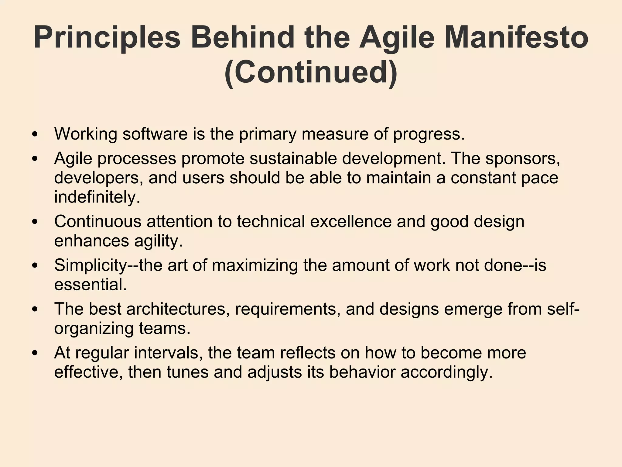 Principles Behind the Agile Manifesto (Continued)‏ Working software is the primary measure of progress. Agile processes promote sustainable development. The sponsors, developers, and users should be able to maintain a constant pace indefinitely. Continuous attention to technical excellence and good design enhances agility. Simplicity--the art of maximizing the amount of work not done--is essential. The best architectures, requirements, and designs emerge from self-organizing teams. At regular intervals, the team reflects on how to become more effective, then tunes and adjusts its behavior accordingly. 