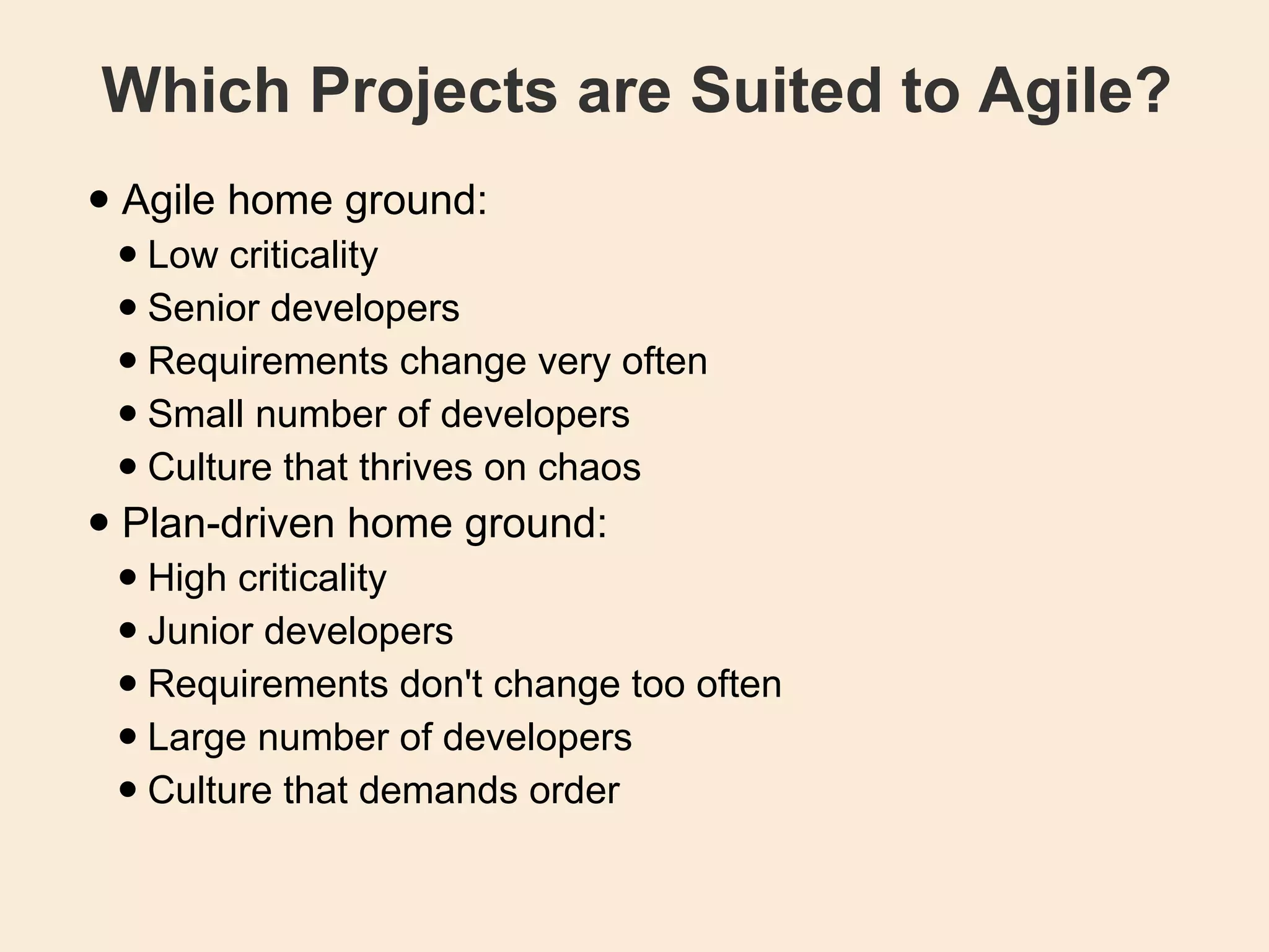 Which Projects are Suited to Agile? Agile home ground: Low criticality  Senior developers  Requirements change very often  Small number of developers  Culture that thrives on chaos  Plan-driven home ground: High criticality  Junior developers  Requirements don't change too often  Large number of developers  Culture that demands order  