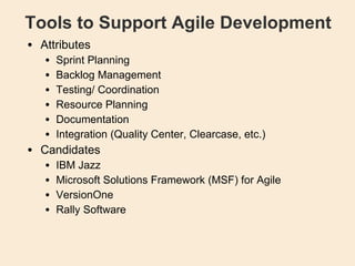 Tools to Support Agile Development Attributes Sprint Planning Backlog Management  Testing/ Coordination Resource Planning Documentation Integration (Quality Center, Clearcase, etc.)‏ Candidates IBM Jazz Microsoft Solutions Framework (MSF) for Agile VersionOne Rally Software 