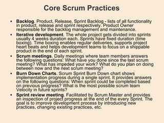 Core Scrum Practices Backlog . Product, Release, Sprint Backlog - lists of all functionality in product, release and sprint respectively. Product Owner responsible for the backlog management and maintenance.  Iterative development . The whole project gets divided into sprints usually 4 weeks duration each. Sprints have fixed duration (time boxing). Time boxing enables regular deliveries, supports project heart beats and helps development teams to focus on a shippable product in the end of each sprint.  Scrum meetings . Daily meetings where team members answers the following questions: What have you done since the last scrum meeting? What has impeded your work? What do you plan on doing between now and the next scrum meeting?  Burn Down Charts . Scrum Sprint Burn Down chart shows implementation progress during a single sprint. It provides answers on the following questions: When sprint could be completed based on previous progress? What is the most possible scrum team Velocity in future sprints?  Sprint review meeting . Facilitated by Scrum Master and provides an inspection of project progress at the end of the every Sprint. The goal is to improve development process by introducing new practices, changing existing practices, etc.  