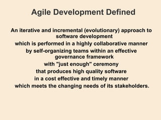 Agile Development Defined An iterative and incremental (evolutionary) approach to software development which is performed in a highly collaborative manner by self-organizing teams within an effective governance framework with &quot;just enough&quot; ceremony that produces high quality software in a cost effective and timely manner   which meets the changing needs of its stakeholders. 