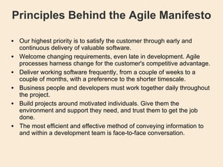Principles Behind the Agile Manifesto Our highest priority is to satisfy the customer through early and continuous delivery of valuable software. Welcome changing requirements, even late in development. Agile processes harness change for the customer's competitive advantage. Deliver working software frequently, from a couple of weeks to a couple of months, with a preference to the shorter timescale. Business people and developers must work together daily throughout the project. Build projects around motivated individuals. Give them the environment and support they need, and trust them to get the job done. The most efficient and effective method of conveying information to and within a development team is face-to-face conversation. 