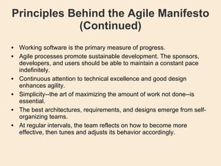 Principles Behind the Agile Manifesto (Continued)‏ Working software is the primary measure of progress. Agile processes promote sustainable development. The sponsors, developers, and users should be able to maintain a constant pace indefinitely. Continuous attention to technical excellence and good design enhances agility. Simplicity--the art of maximizing the amount of work not done--is essential. The best architectures, requirements, and designs emerge from self-organizing teams. At regular intervals, the team reflects on how to become more effective, then tunes and adjusts its behavior accordingly. 