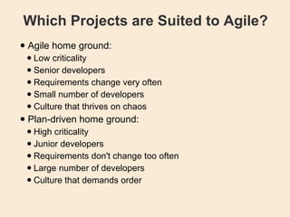 Which Projects are Suited to Agile? Agile home ground: Low criticality  Senior developers  Requirements change very often  Small number of developers  Culture that thrives on chaos  Plan-driven home ground: High criticality  Junior developers  Requirements don't change too often  Large number of developers  Culture that demands order  