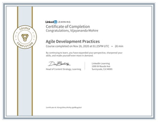 Certificate of Completion
Congratulations, Vijayananda Mohire
Agile Development Practices
Course completed on Nov 26, 2020 at 01:25PM UTC • 26 min
By continuing to learn, you have expanded your perspective, sharpened your
skills, and made yourself even more in demand.
Head of Content Strategy, Learning
LinkedIn Learning
1000 W Maude Ave
Sunnyvale, CA 94085
Certificate Id: ASmjjr0iNu24VrRyJjp6fBugidv0
 