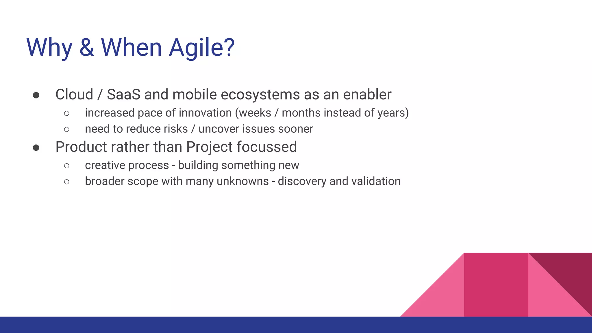 Why & When Agile?
● Cloud / SaaS and mobile ecosystems as an enabler
○ increased pace of innovation (weeks / months instead of years)
○ need to reduce risks / uncover issues sooner
● Product rather than Project focussed
○ creative process - building something new
○ broader scope with many unknowns - discovery and validation
 