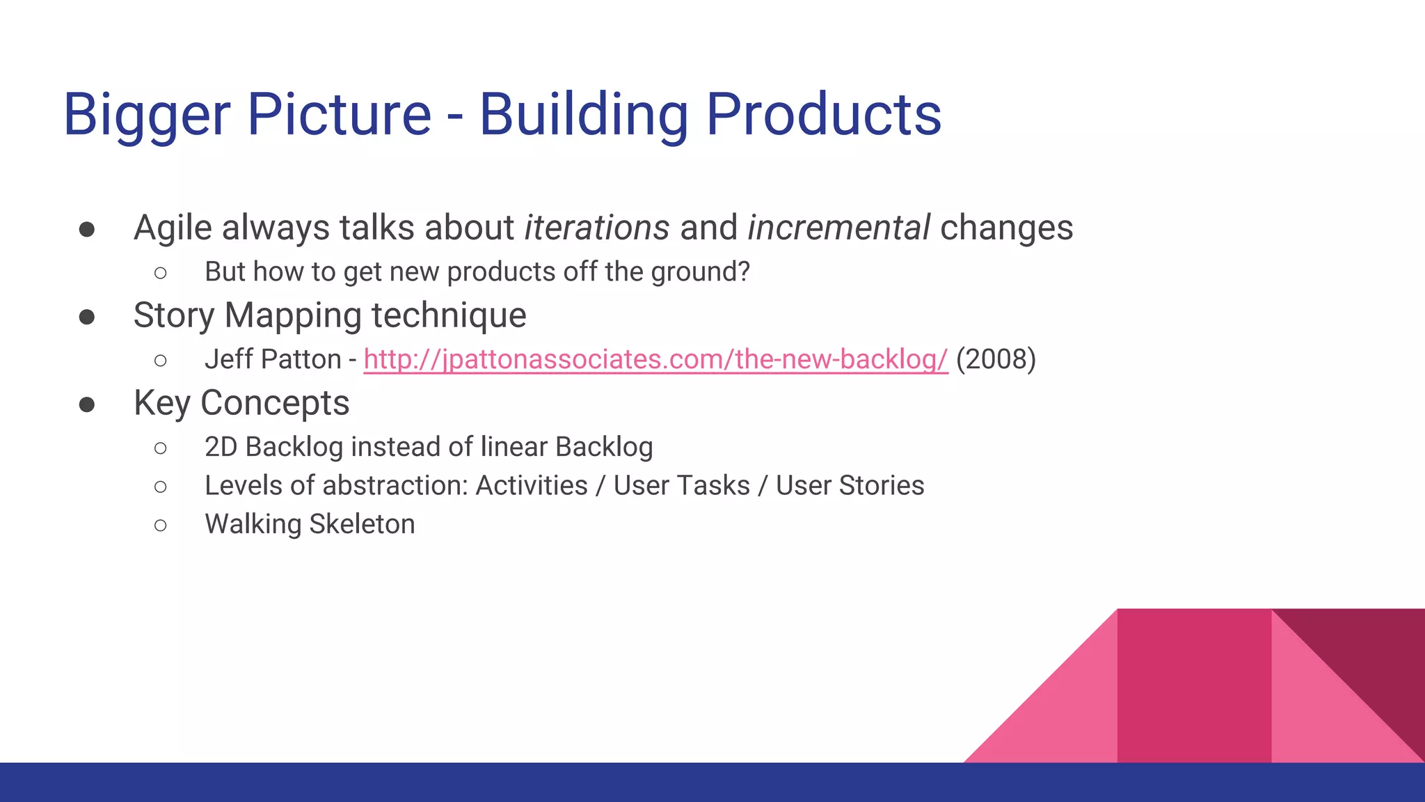 Bigger Picture - Building Products
● Agile always talks about iterations and incremental changes
○ But how to get new products off the ground?
● Story Mapping technique
○ Jeff Patton - http://jpattonassociates.com/the-new-backlog/ (2008)
● Key Concepts
○ 2D Backlog instead of linear Backlog
○ Levels of abstraction: Activities / User Tasks / User Stories
○ Walking Skeleton
 