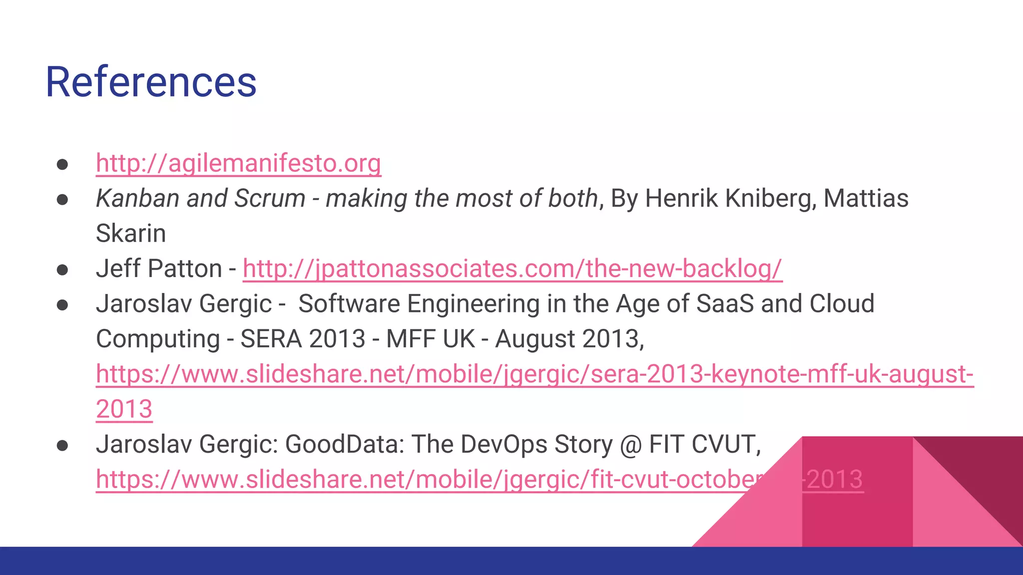References
● http://agilemanifesto.org
● Kanban and Scrum - making the most of both, By Henrik Kniberg, Mattias
Skarin
● Jeff Patton - http://jpattonassociates.com/the-new-backlog/
● Jaroslav Gergic - Software Engineering in the Age of SaaS and Cloud
Computing - SERA 2013 - MFF UK - August 2013,
https://www.slideshare.net/mobile/jgergic/sera-2013-keynote-mff-uk-august-
2013
● Jaroslav Gergic: GoodData: The DevOps Story @ FIT CVUT,
https://www.slideshare.net/mobile/jgergic/fit-cvut-october-16-2013
 