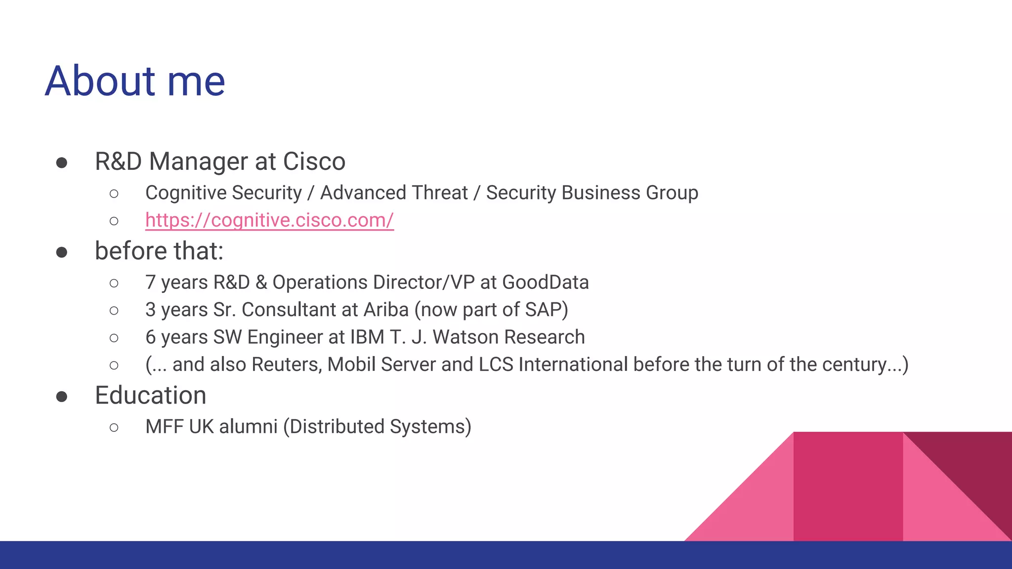 About me
● R&D Manager at Cisco
○ Cognitive Security / Advanced Threat / Security Business Group
○ https://cognitive.cisco.com/
● before that:
○ 7 years R&D & Operations Director/VP at GoodData
○ 3 years Sr. Consultant at Ariba (now part of SAP)
○ 6 years SW Engineer at IBM T. J. Watson Research
○ (... and also Reuters, Mobil Server and LCS International before the turn of the century...)
● Education
○ MFF UK alumni (Distributed Systems)
 