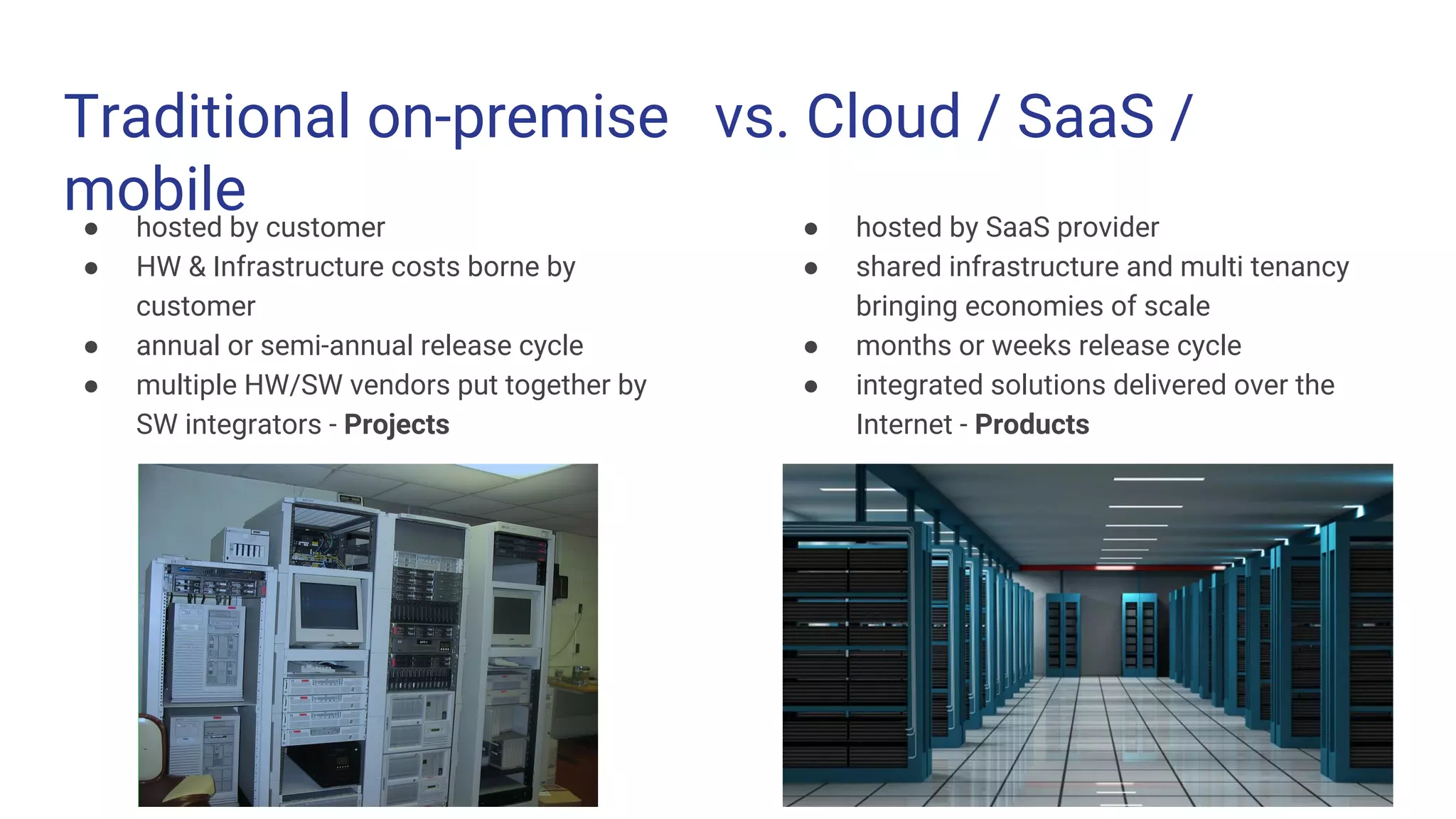 Traditional on-premise vs. Cloud / SaaS /
mobile● hosted by customer
● HW & Infrastructure costs borne by
customer
● annual or semi-annual release cycle
● multiple HW/SW vendors put together by
SW integrators - Projects
● hosted by SaaS provider
● shared infrastructure and multi tenancy
bringing economies of scale
● months or weeks release cycle
● integrated solutions delivered over the
Internet - Products
 