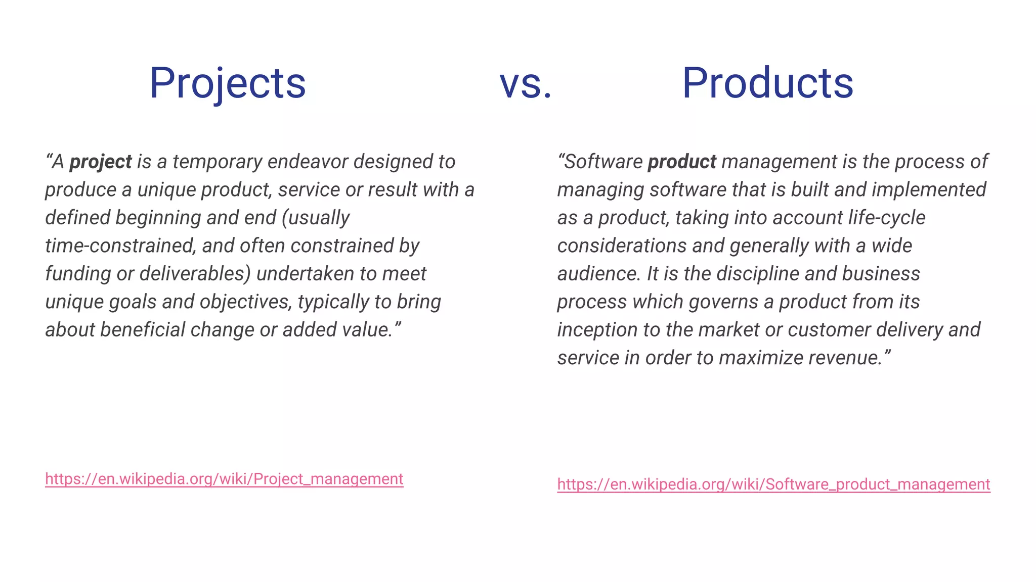 Projects vs. Products
“A project is a temporary endeavor designed to
produce a unique product, service or result with a
defined beginning and end (usually
time-constrained, and often constrained by
funding or deliverables) undertaken to meet
unique goals and objectives, typically to bring
about beneficial change or added value.”
https://en.wikipedia.org/wiki/Project_management
“Software product management is the process of
managing software that is built and implemented
as a product, taking into account life-cycle
considerations and generally with a wide
audience. It is the discipline and business
process which governs a product from its
inception to the market or customer delivery and
service in order to maximize revenue.”
https://en.wikipedia.org/wiki/Software_product_management
 