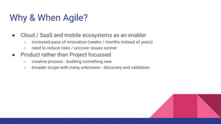 Why & When Agile?
● Cloud / SaaS and mobile ecosystems as an enabler
○ increased pace of innovation (weeks / months instead of years)
○ need to reduce risks / uncover issues sooner
● Product rather than Project focussed
○ creative process - building something new
○ broader scope with many unknowns - discovery and validation
 