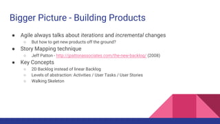 Bigger Picture - Building Products
● Agile always talks about iterations and incremental changes
○ But how to get new products off the ground?
● Story Mapping technique
○ Jeff Patton - http://jpattonassociates.com/the-new-backlog/ (2008)
● Key Concepts
○ 2D Backlog instead of linear Backlog
○ Levels of abstraction: Activities / User Tasks / User Stories
○ Walking Skeleton
 